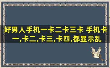 好男人手机一卡二卡三卡 手机卡一,卡二,卡三,卡四,都显示乱码,怎么回事